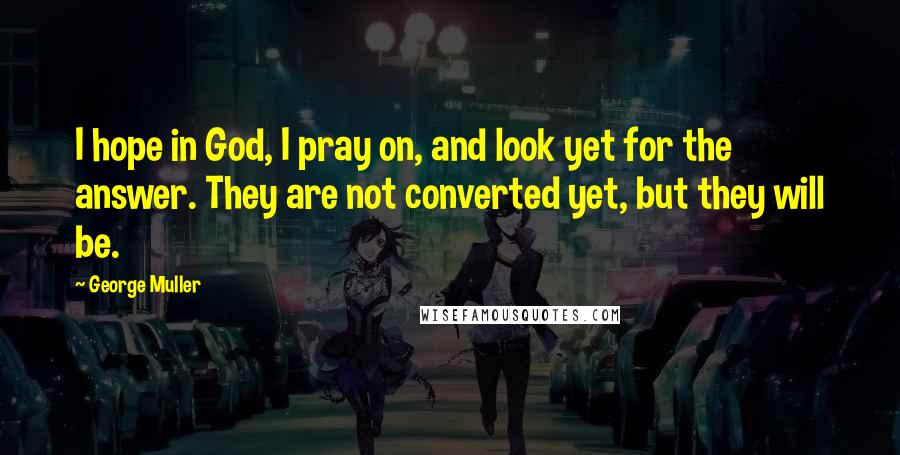 George Muller Quotes: I hope in God, I pray on, and look yet for the answer. They are not converted yet, but they will be.