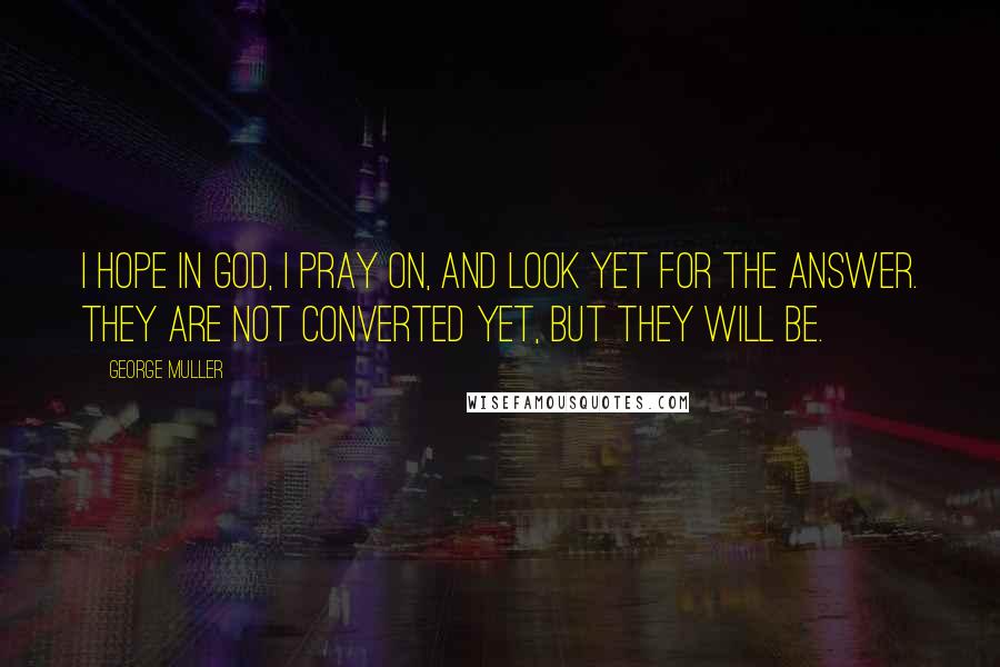 George Muller Quotes: I hope in God, I pray on, and look yet for the answer. They are not converted yet, but they will be.