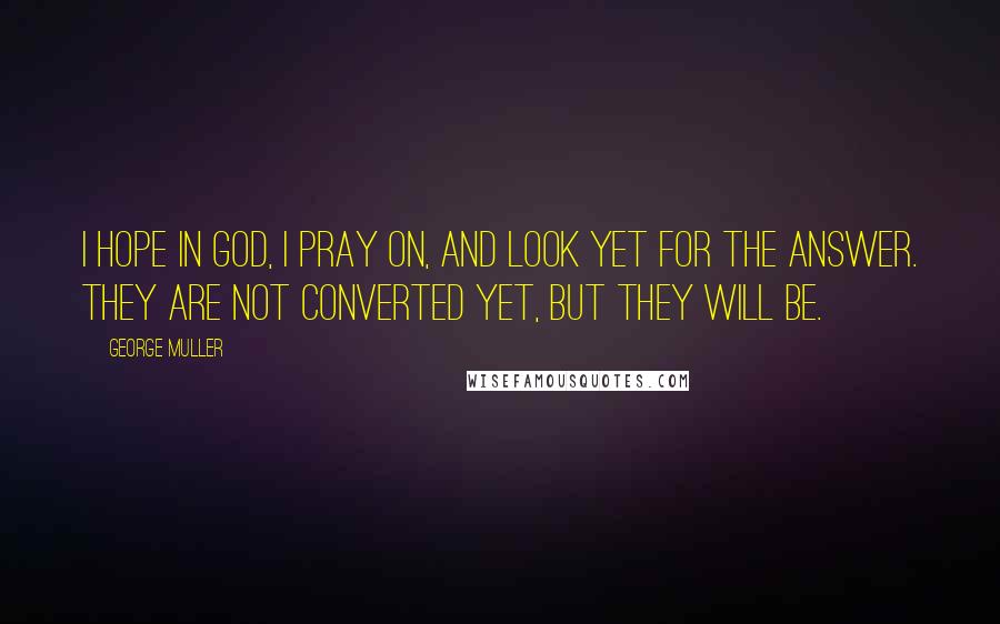 George Muller Quotes: I hope in God, I pray on, and look yet for the answer. They are not converted yet, but they will be.