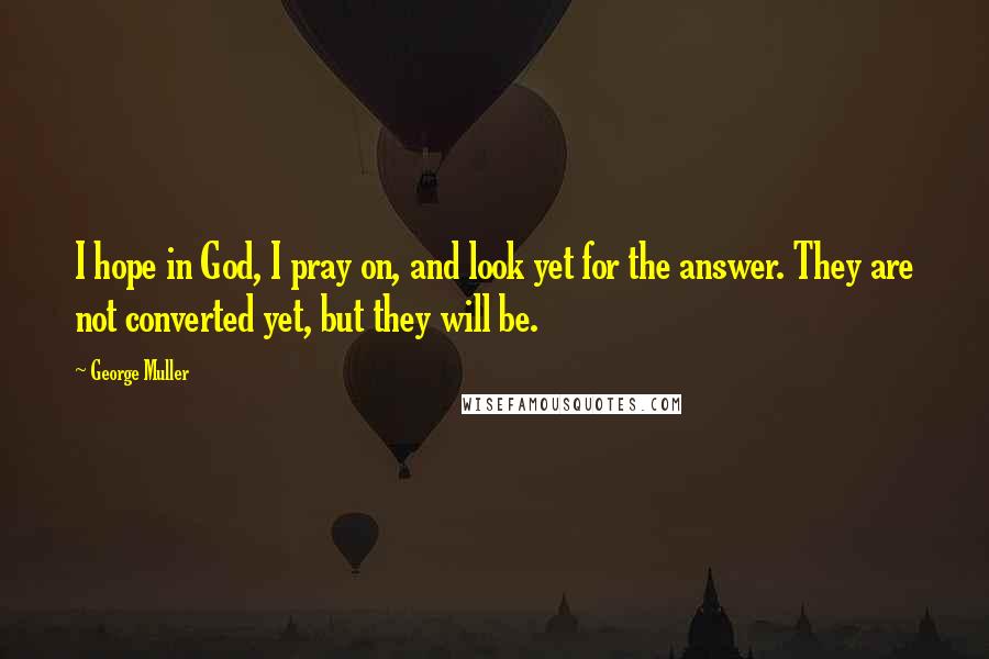 George Muller Quotes: I hope in God, I pray on, and look yet for the answer. They are not converted yet, but they will be.