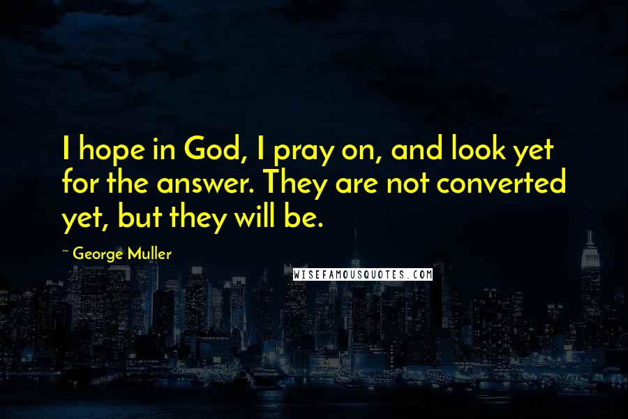 George Muller Quotes: I hope in God, I pray on, and look yet for the answer. They are not converted yet, but they will be.