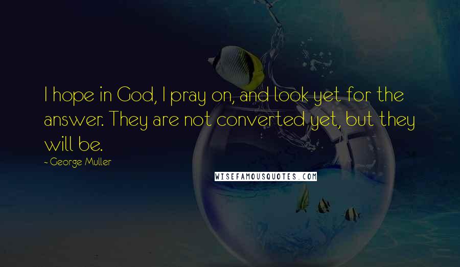 George Muller Quotes: I hope in God, I pray on, and look yet for the answer. They are not converted yet, but they will be.