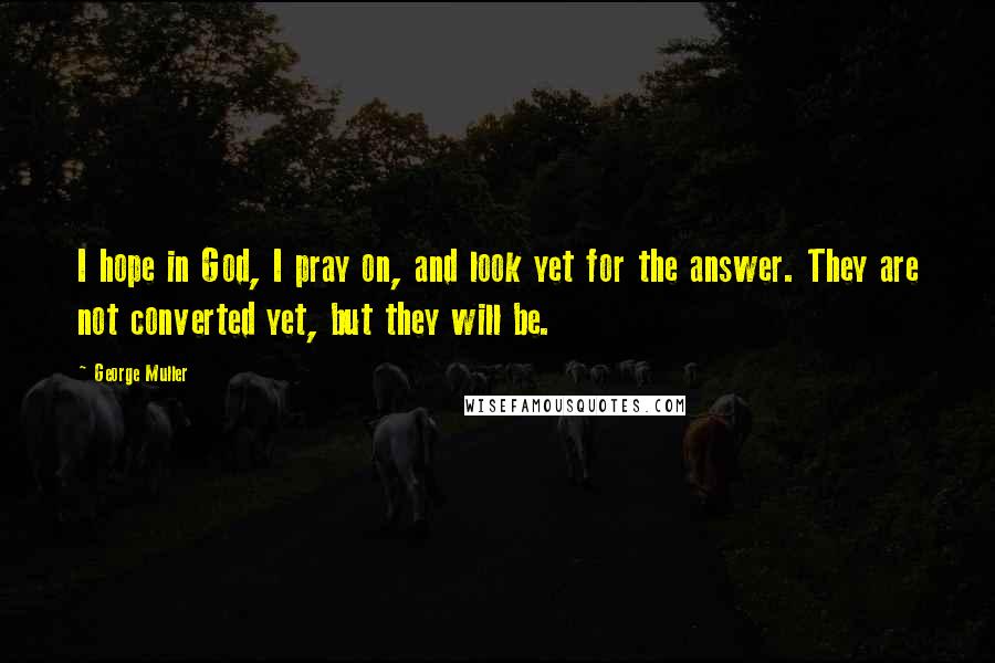 George Muller Quotes: I hope in God, I pray on, and look yet for the answer. They are not converted yet, but they will be.