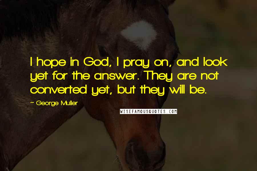 George Muller Quotes: I hope in God, I pray on, and look yet for the answer. They are not converted yet, but they will be.