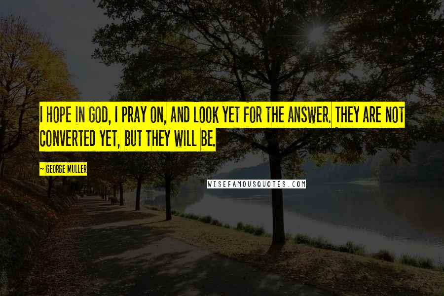 George Muller Quotes: I hope in God, I pray on, and look yet for the answer. They are not converted yet, but they will be.