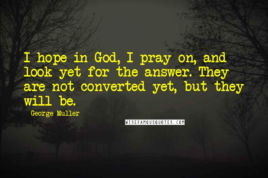 George Muller Quotes: I hope in God, I pray on, and look yet for the answer. They are not converted yet, but they will be.