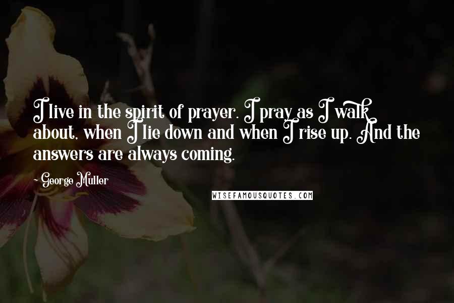 George Muller Quotes: I live in the spirit of prayer. I pray as I walk about, when I lie down and when I rise up. And the answers are always coming.