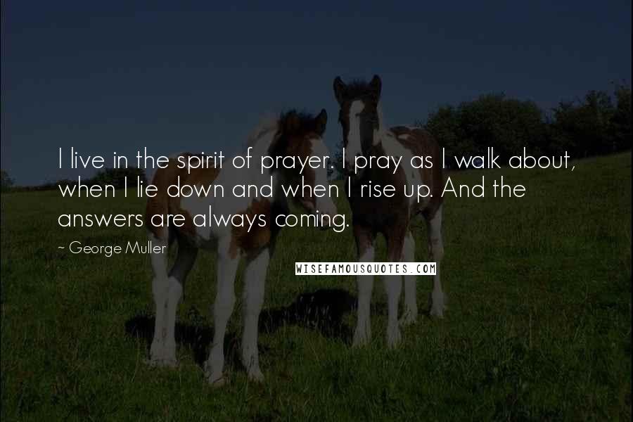 George Muller Quotes: I live in the spirit of prayer. I pray as I walk about, when I lie down and when I rise up. And the answers are always coming.