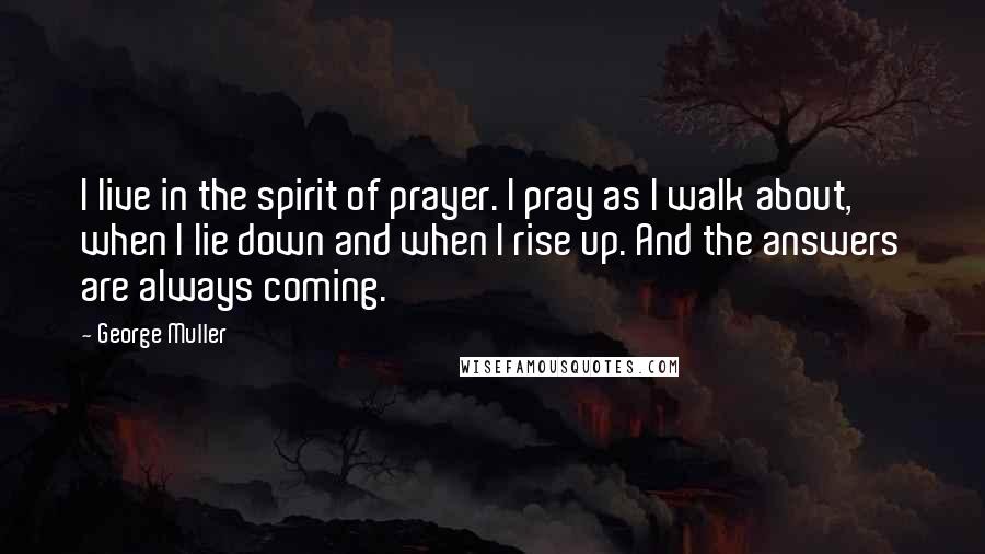 George Muller Quotes: I live in the spirit of prayer. I pray as I walk about, when I lie down and when I rise up. And the answers are always coming.