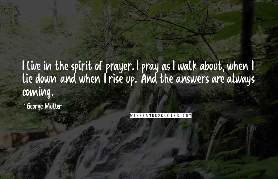 George Muller Quotes: I live in the spirit of prayer. I pray as I walk about, when I lie down and when I rise up. And the answers are always coming.