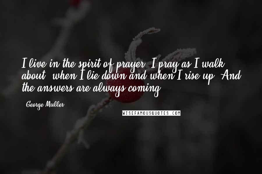 George Muller Quotes: I live in the spirit of prayer. I pray as I walk about, when I lie down and when I rise up. And the answers are always coming.