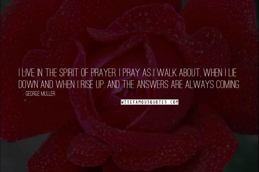 George Muller Quotes: I live in the spirit of prayer. I pray as I walk about, when I lie down and when I rise up. And the answers are always coming.