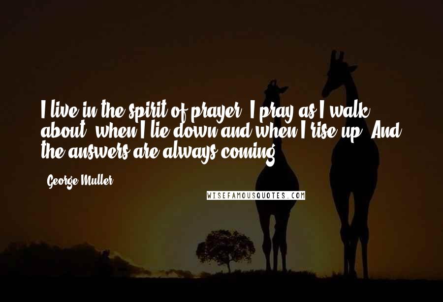 George Muller Quotes: I live in the spirit of prayer. I pray as I walk about, when I lie down and when I rise up. And the answers are always coming.