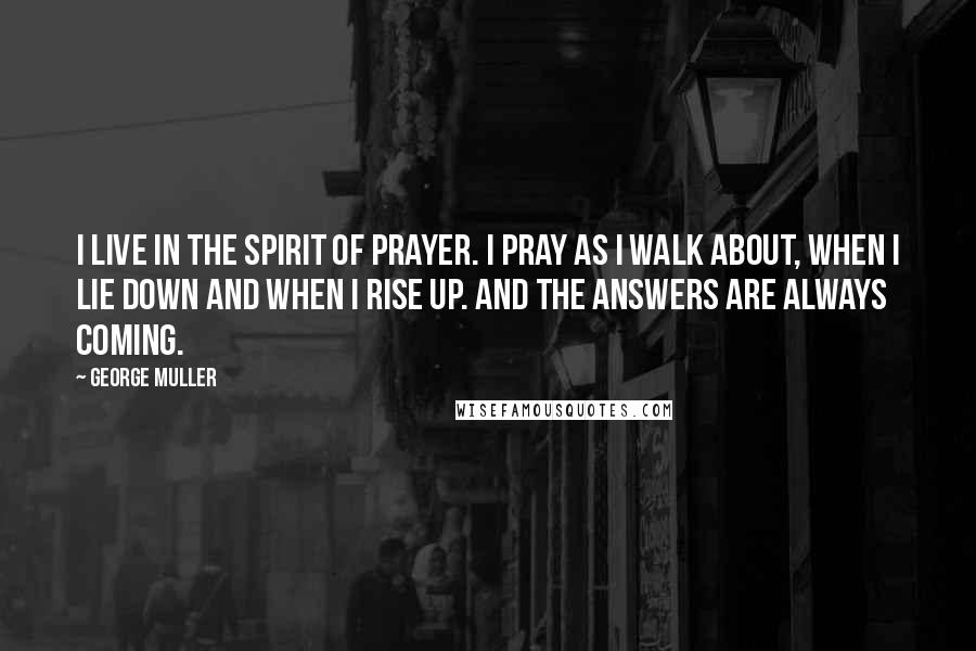 George Muller Quotes: I live in the spirit of prayer. I pray as I walk about, when I lie down and when I rise up. And the answers are always coming.