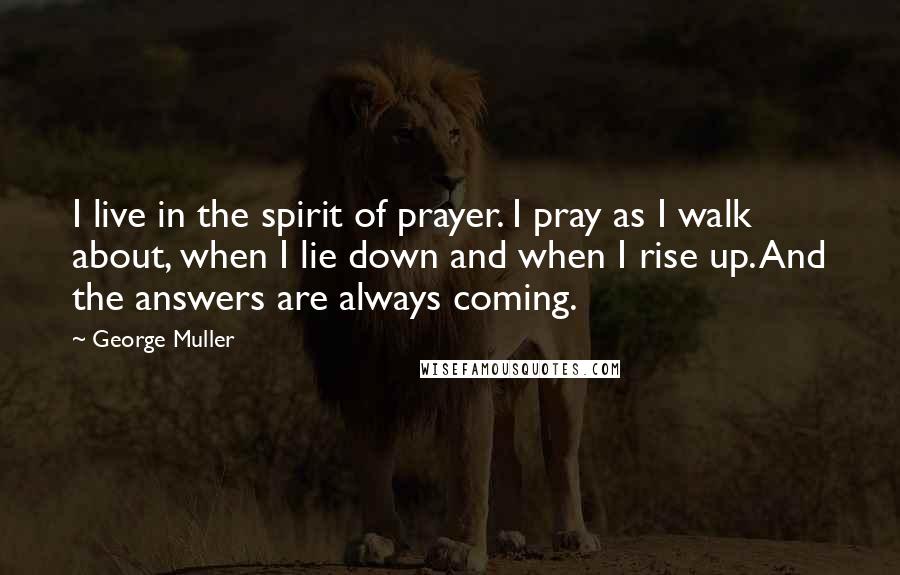 George Muller Quotes: I live in the spirit of prayer. I pray as I walk about, when I lie down and when I rise up. And the answers are always coming.