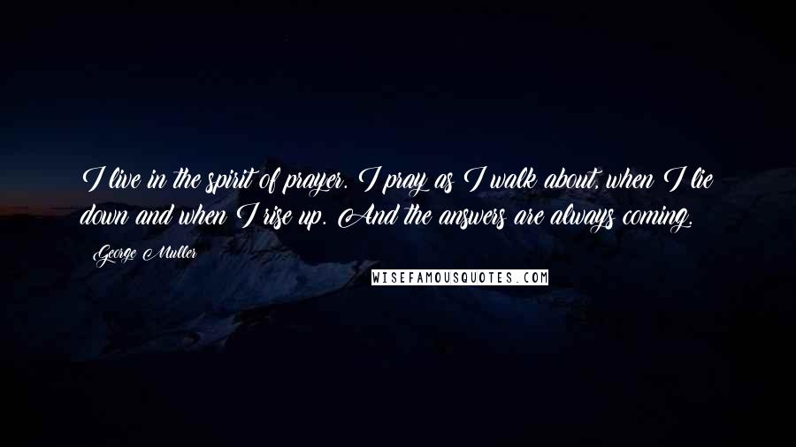 George Muller Quotes: I live in the spirit of prayer. I pray as I walk about, when I lie down and when I rise up. And the answers are always coming.