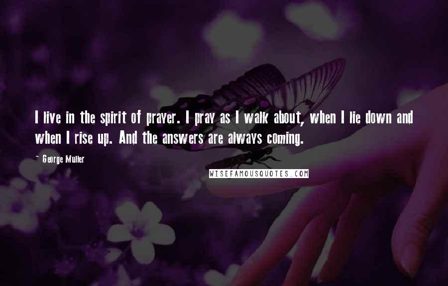 George Muller Quotes: I live in the spirit of prayer. I pray as I walk about, when I lie down and when I rise up. And the answers are always coming.