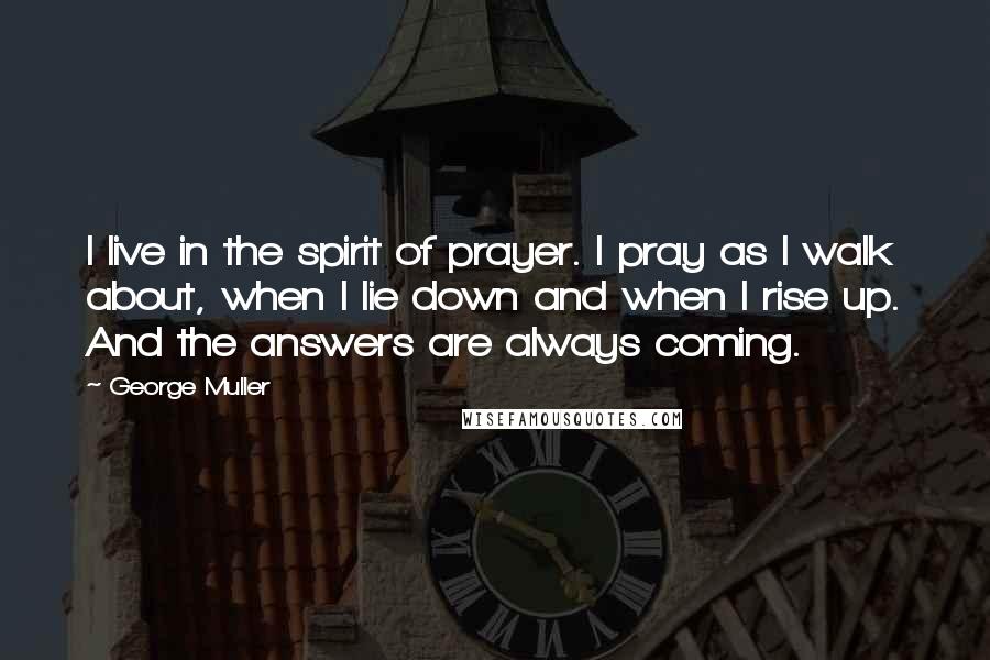 George Muller Quotes: I live in the spirit of prayer. I pray as I walk about, when I lie down and when I rise up. And the answers are always coming.