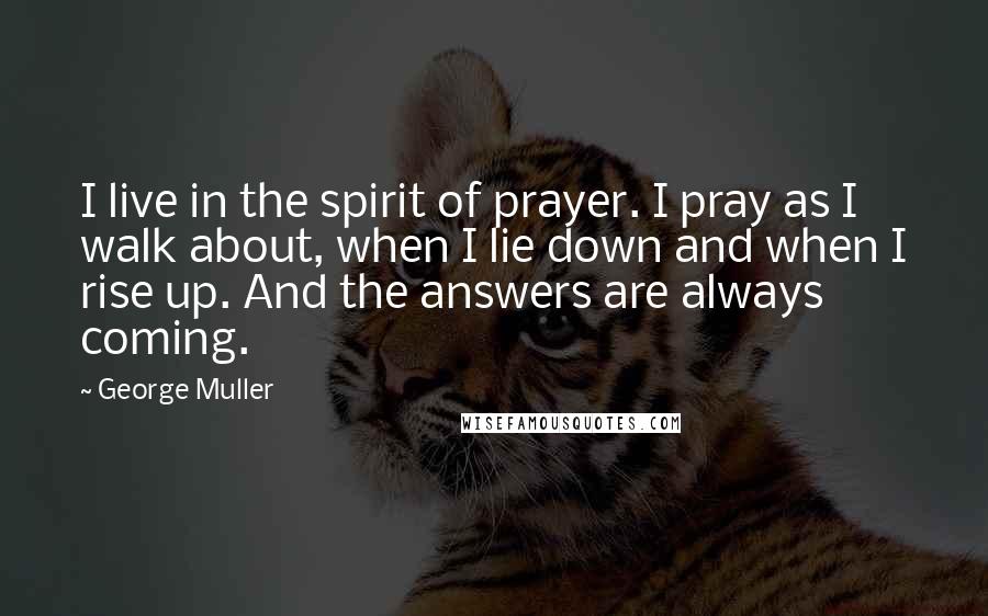 George Muller Quotes: I live in the spirit of prayer. I pray as I walk about, when I lie down and when I rise up. And the answers are always coming.