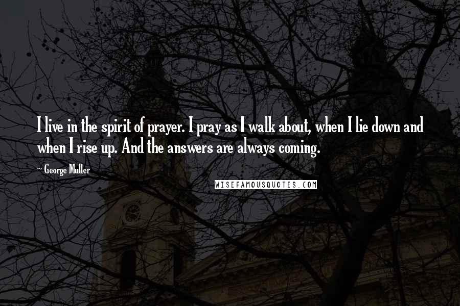 George Muller Quotes: I live in the spirit of prayer. I pray as I walk about, when I lie down and when I rise up. And the answers are always coming.