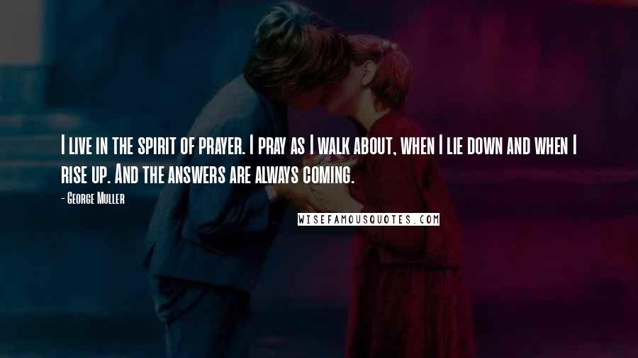 George Muller Quotes: I live in the spirit of prayer. I pray as I walk about, when I lie down and when I rise up. And the answers are always coming.