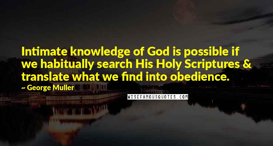 George Muller Quotes: Intimate knowledge of God is possible if we habitually search His Holy Scriptures & translate what we find into obedience.