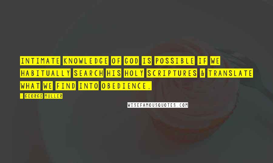 George Muller Quotes: Intimate knowledge of God is possible if we habitually search His Holy Scriptures & translate what we find into obedience.