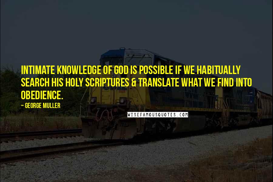 George Muller Quotes: Intimate knowledge of God is possible if we habitually search His Holy Scriptures & translate what we find into obedience.