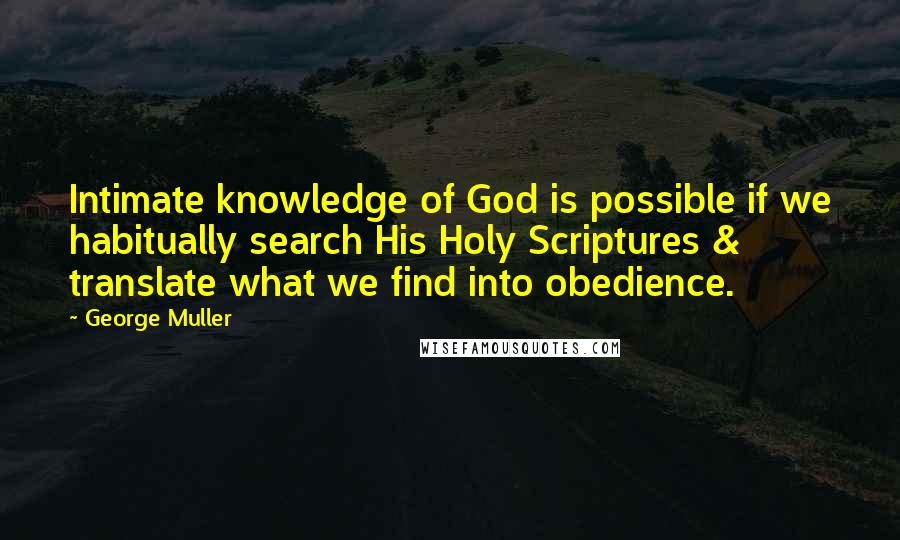 George Muller Quotes: Intimate knowledge of God is possible if we habitually search His Holy Scriptures & translate what we find into obedience.