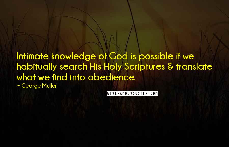 George Muller Quotes: Intimate knowledge of God is possible if we habitually search His Holy Scriptures & translate what we find into obedience.