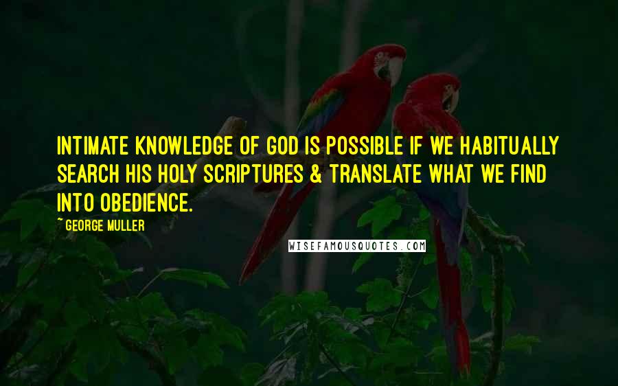 George Muller Quotes: Intimate knowledge of God is possible if we habitually search His Holy Scriptures & translate what we find into obedience.