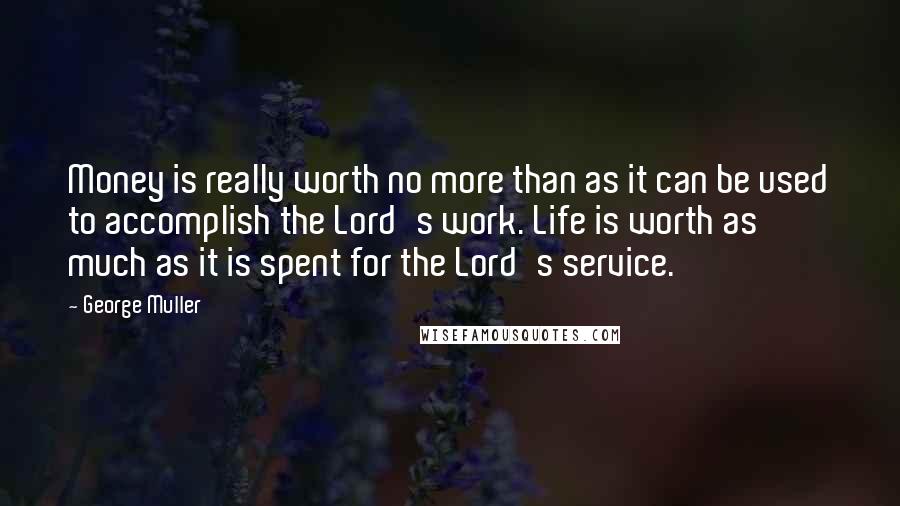 George Muller Quotes: Money is really worth no more than as it can be used to accomplish the Lord's work. Life is worth as much as it is spent for the Lord's service.