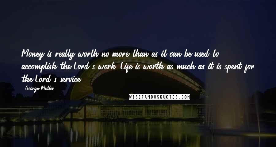 George Muller Quotes: Money is really worth no more than as it can be used to accomplish the Lord's work. Life is worth as much as it is spent for the Lord's service.