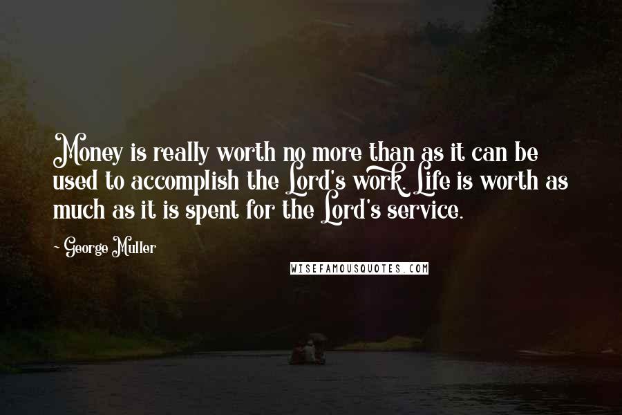 George Muller Quotes: Money is really worth no more than as it can be used to accomplish the Lord's work. Life is worth as much as it is spent for the Lord's service.