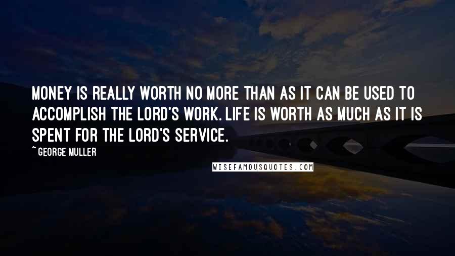 George Muller Quotes: Money is really worth no more than as it can be used to accomplish the Lord's work. Life is worth as much as it is spent for the Lord's service.