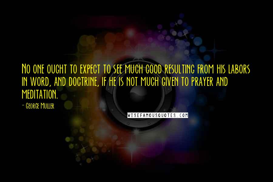George Muller Quotes: No one ought to expect to see much good resulting from his labors in word, and doctrine, if he is not much given to prayer and meditation.