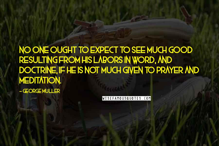 George Muller Quotes: No one ought to expect to see much good resulting from his labors in word, and doctrine, if he is not much given to prayer and meditation.