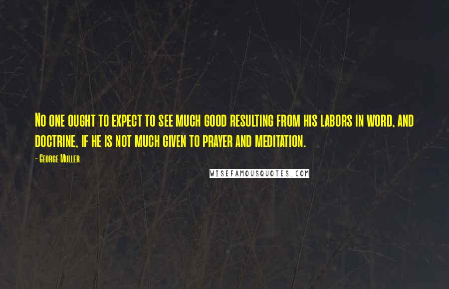 George Muller Quotes: No one ought to expect to see much good resulting from his labors in word, and doctrine, if he is not much given to prayer and meditation.