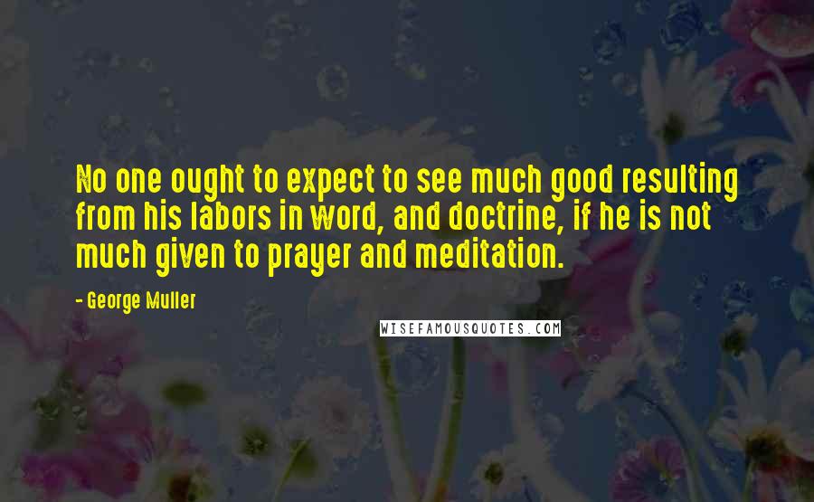 George Muller Quotes: No one ought to expect to see much good resulting from his labors in word, and doctrine, if he is not much given to prayer and meditation.