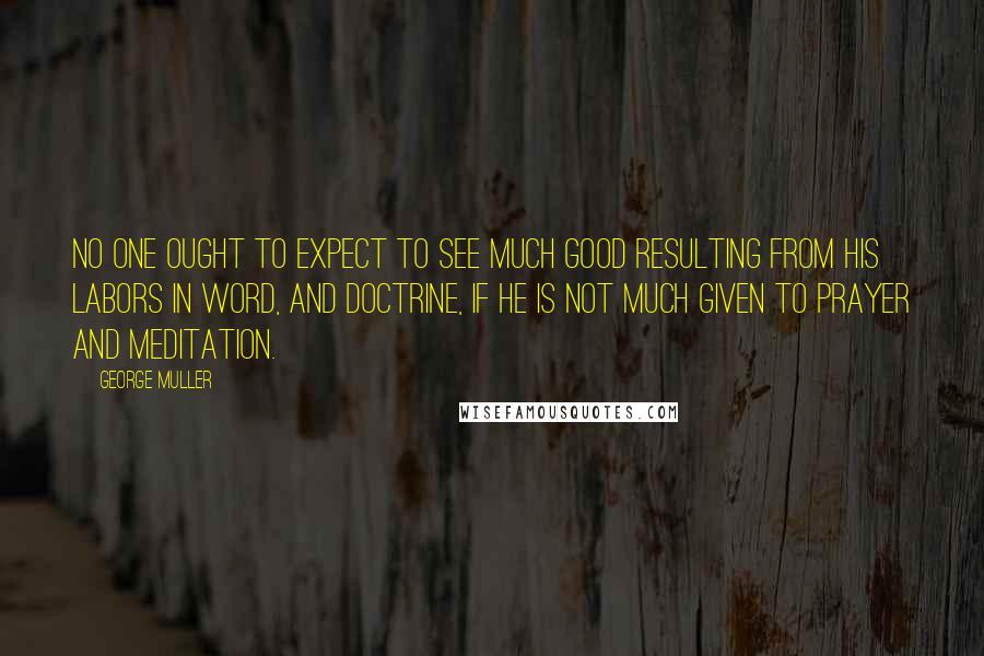 George Muller Quotes: No one ought to expect to see much good resulting from his labors in word, and doctrine, if he is not much given to prayer and meditation.