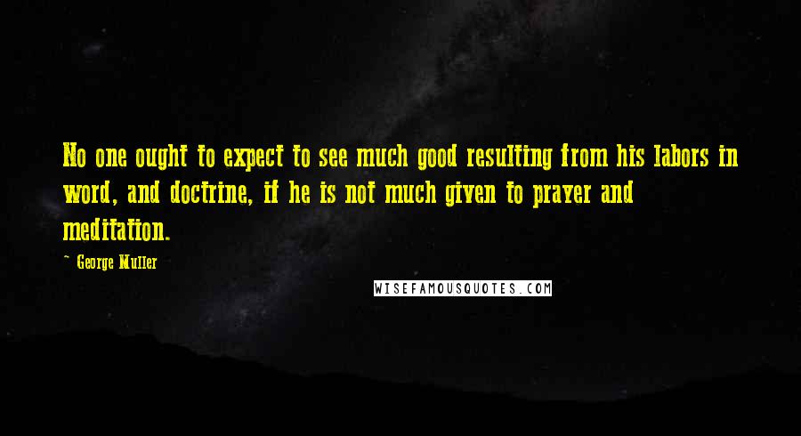 George Muller Quotes: No one ought to expect to see much good resulting from his labors in word, and doctrine, if he is not much given to prayer and meditation.