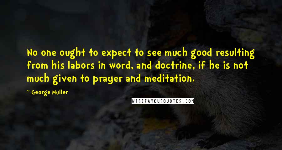 George Muller Quotes: No one ought to expect to see much good resulting from his labors in word, and doctrine, if he is not much given to prayer and meditation.
