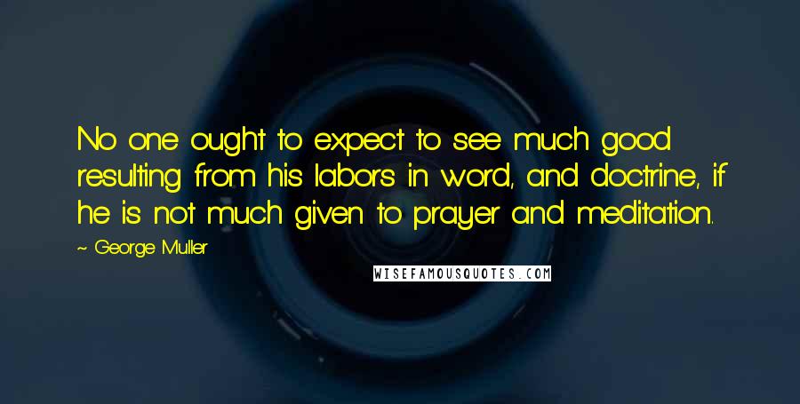 George Muller Quotes: No one ought to expect to see much good resulting from his labors in word, and doctrine, if he is not much given to prayer and meditation.