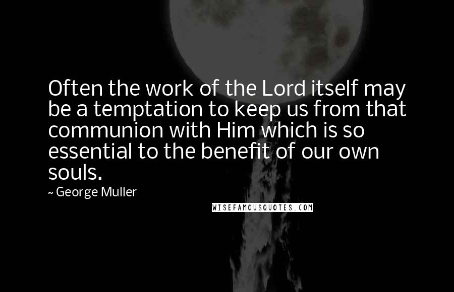 George Muller Quotes: Often the work of the Lord itself may be a temptation to keep us from that communion with Him which is so essential to the benefit of our own souls.