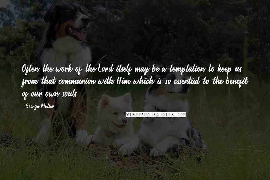 George Muller Quotes: Often the work of the Lord itself may be a temptation to keep us from that communion with Him which is so essential to the benefit of our own souls.