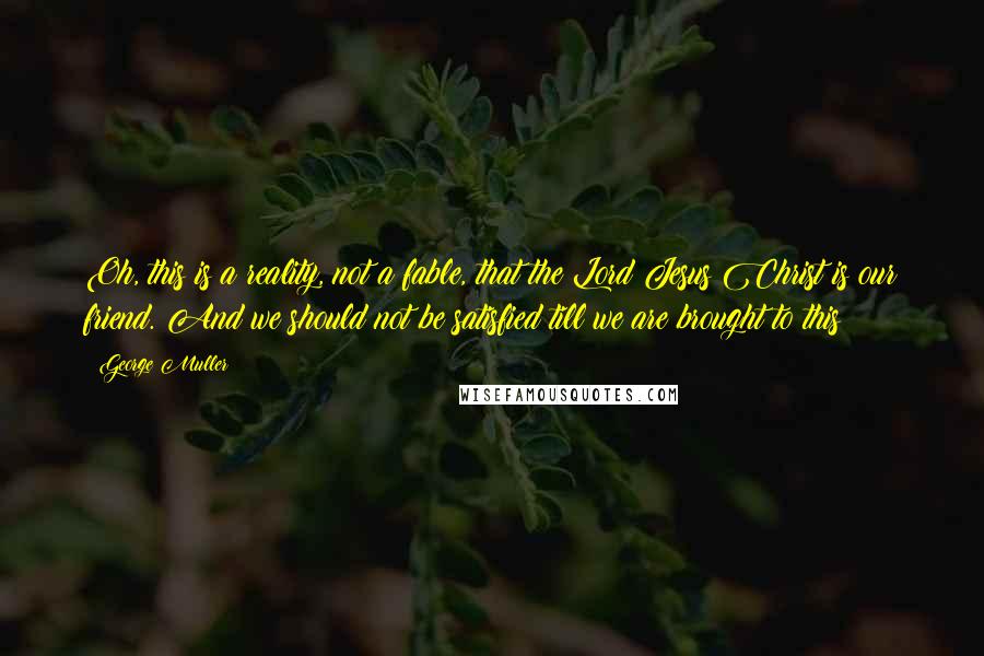 George Muller Quotes: Oh, this is a reality, not a fable, that the Lord Jesus Christ is our friend. And we should not be satisfied till we are brought to this