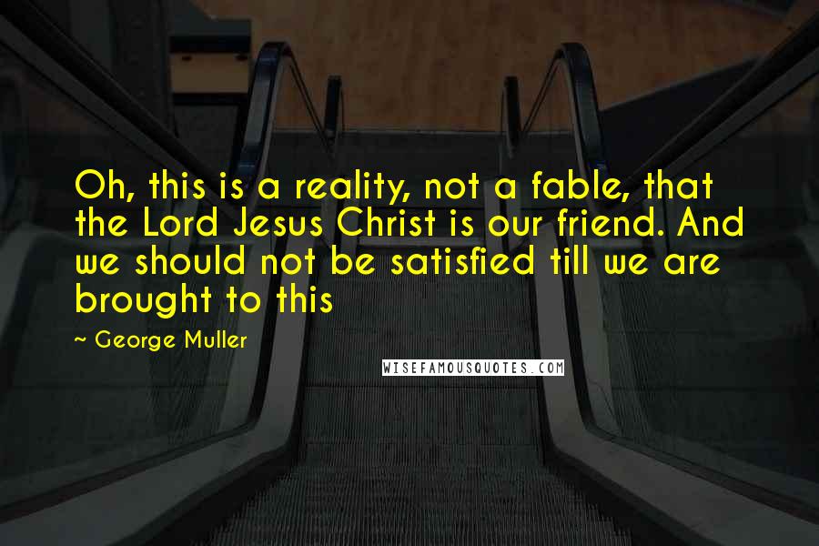 George Muller Quotes: Oh, this is a reality, not a fable, that the Lord Jesus Christ is our friend. And we should not be satisfied till we are brought to this