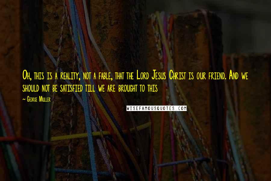 George Muller Quotes: Oh, this is a reality, not a fable, that the Lord Jesus Christ is our friend. And we should not be satisfied till we are brought to this