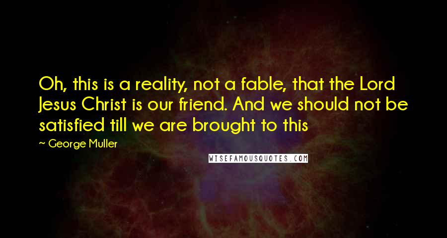 George Muller Quotes: Oh, this is a reality, not a fable, that the Lord Jesus Christ is our friend. And we should not be satisfied till we are brought to this