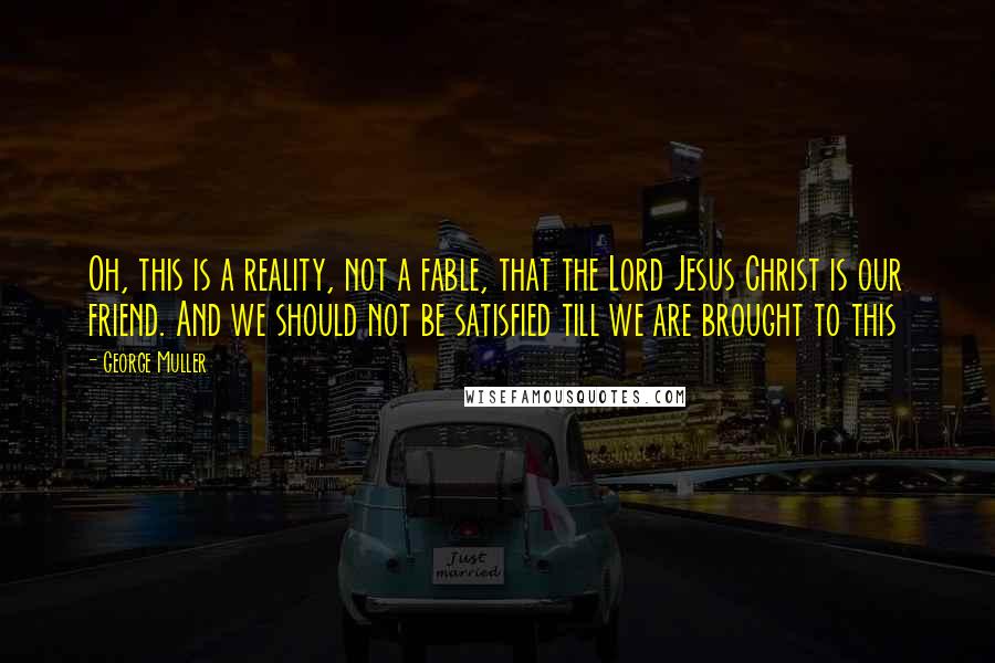 George Muller Quotes: Oh, this is a reality, not a fable, that the Lord Jesus Christ is our friend. And we should not be satisfied till we are brought to this